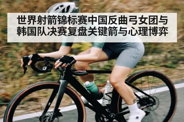 世界射箭锦标赛中国反曲弓女团与韩国队决赛复盘关键箭与心理博弈 | kaiyun